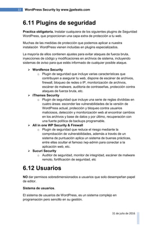 22 WordPress Security by www.jjpeleato.com
31 de julio de 2016
6.11 Plugins de seguridad
Practica obligatoria. Instalar cualquiera de los siguientes plugins de Seguridad
WordPress, que proporcionan una capa extra de protección a tu web.
Muchas de las medidas de protección que podemos aplicar a nuestra
instalación WordPress vienen incluidas en plugins especializados.
La mayoría de ellos contienen ajustes para evitar ataques de fuerza bruta,
inyecciones de código y modificaciones en archivos de sistema, incluyendo
sistemas de aviso para que estés informado de cualquier posible ataque.
 Wordfence Security
o Plugin de seguridad que incluye varias características que
contribuyen a asegurar tu web, dispone de escáner de archivos,
firewall, bloqueo de redes o IP, monitorización de archivos,
escáner de malware, auditoria de contraseñas, protección contra
ataques de fuerza bruta, etc.
 iThemes Security
o Plugin de seguridad que incluye una serie de reglas divididas en
cuatro áreas: esconder las vulnerabilidades de la versión de
WordPress actual, protección y bloqueo contra usuarios
maliciosos, detección y monitorización web al encontrar cambios
en los archivos y base de datos y por último, recuperación con
una fuerte política de backups programable.
 All in one WP Security & Firewall
o Plugin de seguridad que reduce el riesgo mediante la
comprobación de vulnerabilidades, además a través de un
sistema de puntuación aplica un sistema de buenas prácticas,
entre ellas ocultar el famoso /wp-admin para conectar a la
aplicación web, etc.
 Sucuri Security
o Auditor de seguridad, monitor de integridad, escáner de malware
remoto, fortificación de seguridad, etc
6.12 Usuarios
NO dar permisos sobredimensionados a usuarios que solo desempeñan papel
de editor.
Sistema de usuarios.
El sistema de usuarios de WordPress, es un sistema complejo en
programación pero sencillo en su gestión.
 