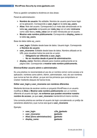 23 WordPress Security by www.jjpeleato.com
31 de julio de 2016
Para su gestión completa lo dividimos en dos áreas:
Panel de administración:
 Nombre de usuario: No editable. Nombre de usuario para hacer login
en la aplicación. Corresponde a user_login en la tabla wp_users.
 Alias: Nick del usuario. Corresponde a un meta dato almacenado en la
tabla wp_usermeta compuesto por meta_key con el valor nickname
como valor llave y meta_value con el valor introducido por el usuario.
 Mostrar este nombre públicamente: Corresponde a display_name en
la tabla wp_users.
Base de datos tabla wp_users:
 user_login: Editable desde base de datos. Usuario login. Corresponde
al Nombre de usuario
 user_nicename: Editable desde base de datos. Nombre utilizado en la
URL para visualizar todos los post de un autor.
o Obligatorio ser diferente a user_login.
o No se visualiza desde el panel de administración.
 display_name: Nombre utilizado para mostrar públicamente en la
página web. Corresponde a mostrar este nombre públicamente.
Eliminar/Editar usuario admin o administrador.
Es una práctica no recomendada el uso de un nombre común como acceso a la
aplicación, nombres como admin, Admin, administrador, root, etc son nombres
que nunca se han de utilizar, ya que son los primeros que comprobara un
cracker mediante ataques de fuerza bruta.
Editar user_login y user_nicename con nombres diferentes
Mediante técnicas de escáner contra un proyecto WordPress si un usuario
modifica el Alias o Mostrar este nombre públicamente con un nombre
diferente al usuario de login, no evitamos que puedan encontrar nuestro
nombre de acceso, ya que user_nicename mantendrá el mismo nombre.
Una correcta práctica es cambiar el usuario de login concatenando un prefijo de
caracteres aleatorios y que nunca sea igual a user_nicename
Ejemplo:
 user_login c2Ia_jjpeleato
 user_nicename: jjpeleato
 Alias (Zona administración): jjpeleato
 display_name: jjpeleato
 