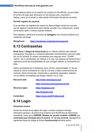 24 WordPress Security by www.jjpeleato.com
31 de julio de 2016
Este problema radica en la creación de usuarios en WordPress, ya que utiliza
el nombre de login para almacenar en los campos user_nicename y
display_name (si no existe un alias desde el formulario de alta de usuarios).
Permitir registro de usuarios
Si se permiten los registros de usuario se debe proteger contra los usuarios
que se registrar masivamente para intentar acceder a su configuración, añadir
comentarios spam o incluso inyectar malware.
Para detectar y eliminar la amenaza de sploggers una correcta práctica es la
instalación del plugin.
WangGuard: https://wordpress.org/plugins/wangguard/
6.13 Contraseñas
Brute force o ataque de fuerza bruta es un método utilizado para obtener
contraseñas. Consiste en ir probando diferentes combinaciones comunes hasta
dar con la correcta. Si utilizas contraseñas poco seguras como “123456”,
“admin”, etc o contraseñas con relación a tu vida, con ataques de fuerza bruta e
ingeniería social las probabilidades de que consigan obtener tu contraseña son
altas.
Utiliza contraseñas de 9 caracteres como mínimo, recomendable 12. Nunca
utilices la misma contraseña en más de una web y utiliza combinaciones de
números, letras minúsculas, mayúsculas y caracteres especiales. Además
nunca utilices contraseñas que tengan relación con tu vida.
Recursos web: http://www.clavesegura.org/
https://howsecureismypassword.net/
Recursos apps: https://lastpass.com/
http://keepass.info/
Curiosidad: https://youtu.be/Q17yhbmmux8
6.14 Login
Desactivar errores
Anular los errores de la página de Login y mostrar cualquier mensaje
informativo genérico, de esta forma evitamos que WordPress de información
importante, como que el ERROR: Nombre de usuario inválido o ERROR: La
contraseña que introdujo para el usuario “x” no sea correcta. Agregando la
siguientes líneas de código al fichero functions.php del tema activo.
 
