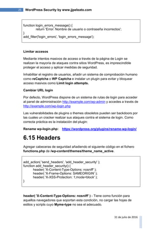25 WordPress Security by www.jjpeleato.com
31 de julio de 2016
function login_errors_message() {
return 'Error: Nombre de usuario o contraseña incorrectos';
}
add_filter('login_errors', 'login_errors_message');
Limitar accesos
Mediante intentos masivos de acceso a través de la página de Login se
realizan la mayoría de ataques contra sitios WordPress, es imprescindible
proteger el acceso y aplicar medidas de seguridad.
Inhabilitar el registro de usuarios, añadir un sistema de comprobación humano
como reCaptcha o WP Captcha e instalar un plugin para evitar y bloquear
acceso masivos como Limit login attempts.
Cambiar URL login
Por defecto, WordPress dispone de un sistema de rutas de login para acceder
al panel de administración http://example.com/wp-admin y accedes a través de
http://example.com/wp-login.php
Las vulnerabilidades de plugins o themes obsoletos pueden ser backdoors por
las cuales un cracker realizar sus ataques contra el sistema de login. Como
correcta práctica es la instalación del plugin:
Rename wp-login.php: https://wordpress.org/plugins/rename-wp-login/
6.15 Headers
Agregar cabeceras de seguridad añadiendo el siguiente código en el fichero
functions.php de /wp-content/themes/theme_name_active.
add_action( 'send_headers', 'add_header_security' );
function add_header_security() {
header( 'X-Content-Type-Options: nosniff' );
header( 'X-Frame-Options: SAMEORIGIN' );
header( 'X-XSS-Protection: 1;mode=block' );
}
header( 'X-Content-Type-Options: nosniff' ) - Tiene como función para
aquellos navegadores que soportan esta condición, no cargar las hojas de
estilos y scripts cuyo Myme-type no sea el adecuado.
 