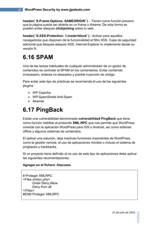 26 WordPress Security by www.jjpeleato.com
31 de julio de 2016
header( 'X-Frame-Options: SAMEORIGIN' ) – Tienen como función prevenir
que la página pueda ser abierta en un frame o ifreame. De esta forma se
pueden evitar ataques clickjacking sobre tu web.
header( 'X-XSS-Protection: 1;mode=block' ) - Activar para aquellos
navegadores que disponen de la funcionalidad el filtro XSS. Capa de seguridad
adicional que bloquea ataques XSS. Internet Explorer lo implementa desde su
versión 8.
6.16 SPAM
Una de las tareas habituales de cualquier administrador de un gestor de
contenidos es controlar el SPAM en los comentarios. Evitar contenido
innecesario, enlaces no deseados y posible inyección de código.
Para evitar este tipo de prácticas se recomienda el uso de los siguientes
plugins:
 WP Captcha
 WP-SpamShield Anti-Spam
 Akismet
6.17 PingBack
Existe una vulnerabilidad denominada vulnerabilidad PingBack que tiene
como función habilitar el protocolo XML-RPC que nos permite que WordPress
conecte con la aplicación WordPress para iOS o Android, así como editores
offline y algunos sistemas de contenidos.
El aplicar una solución, deja inactivas funciones importantes de WordPress
como la gestión remota, el uso de aplicaciones móviles o incluso el sistema de
pingbacks y trackbacks.
Si un proyecto tiene definido el no uso de este tipo de aplicaciones debe aplicar
las siguientes recomendaciones.
Agregar en el fichero .htaccess
# Proteger XMLRPC
<Files xmlrpc.php>
Order Deny,Allow
Deny from all
</Files>
#END Proteger XMLRPC
 