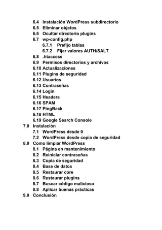 6.4 Instalación WordPress subdirectorio
6.5 Eliminar objetos
6.6 Ocultar directorio plugins
6.7 wp-config.php
6.7.1 Prefijo tablas
6.7.2 Fijar valores AUTH/SALT
6.8 .htaccess
6.9 Permisos directorios y archivos
6.10 Actualizaciones
6.11 Plugins de seguridad
6.12 Usuarios
6.13 Contraseñas
6.14 Login
6.15 Headers
6.16 SPAM
6.17 PingBack
6.18 HTML
6.19 Google Search Console
7.0 Instalación
7.1 WordPress desde 0
7.2 WordPress desde copia de seguridad
8.0 Como limpiar WordPress
8.1 Página en mantenimiento
8.2 Reiniciar contraseñas
8.3 Copia de seguridad
8.4 Base de datos
8.5 Restaurar core
8.6 Restaurar plugins
8.7 Buscar código malicioso
8.8 Aplicar buenas prácticas
9.0 Conclusión
 