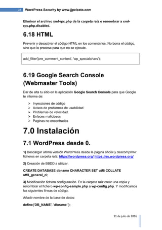27 WordPress Security by www.jjpeleato.com
31 de julio de 2016
Eliminar el archivo xml-rpc.php de la carpeta raíz o renombrar a xml-
rpc.php.disabled.
6.18 HTML
Prevenir y desactivar el código HTML en los comentarios. No borra el código,
sino que lo procesa para que no se ejecute.
add_filter('pre_comment_content', 'wp_specialchars');
6.19 Google Search Console
(Webmaster Tools)
Dar de alta tu sitio en la aplicación Google Search Console para que Google
te informe de:
 Inyecciones de código
 Avisos de problemas de usabilidad
 Problemas de velocidad
 Enlaces maliciosos
 Paginas no encontradas
7.0 Instalación
7.1 WordPress desde 0.
1) Descargar última versión WordPress desde la página oficial y descomprimir
ficheros en carpeta raíz: https://wordpress.org/ https://es.wordpress.org/
2) Creación de BBDD a utilizar.
CREATE DATABASE dbname CHARACTER SET utf8 COLLATE
utf8_general_ci;
3) Modificación fichero configuración. En la carpeta raíz crear una copia y
renombrar el fichero wp-config-sample.php a wp-config.php. Y modificamos
las siguientes líneas de código.
Añadir nombre de la base de datos:
define('DB_NAME', 'dbname ');
 