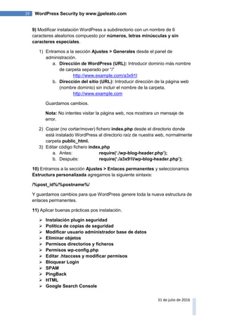 29 WordPress Security by www.jjpeleato.com
31 de julio de 2016
9) Modificar instalación WordPress a subdirectorio con un nombre de 6
caracteres aleatorios compuesto por números, letras minúsculas y sin
caracteres especiales.
1) Entramos a la sección Ajustes > Generales desde el panel de
administración.
a. Dirección de WordPress (URL): Introducir dominio más nombre
de carpeta separado por “/”
http://www.example.com/a3x91l
b. Dirección del sitio (URL): Introducir dirección de la página web
(nombre dominio) sin incluir el nombre de la carpeta.
http://www.example.com
Guardamos cambios.
Nota: No intentes visitar la página web, nos mostrara un mensaje de
error.
2) Copiar (no cortar/mover) fichero index.php desde el directorio donde
está instalado WordPress al directorio raíz de nuestra web, normalmente
carpeta public_html.
3) Editar código fichero index.php
a. Antes: require(„./wp-blog-header.php‟);
b. Después: require(„./a3x91l/wp-blog-header.php‟);
10) Entramos a la sección Ajustes > Enlaces permanentes y seleccionamos
Estructura personalizada agregamos la siguiente sintaxis:
/%post_id%/%postname%/
Y guardamos cambios para que WordPress genere toda la nueva estructura de
enlaces permanentes.
11) Aplicar buenas prácticas pos instalación.
 Instalación plugin seguridad
 Política de copias de seguridad
 Modificar usuario administrador base de datos
 Eliminar objetos
 Permisos directorios y ficheros
 Permisos wp-config.php
 Editar .htaccess y modificar permisos
 Bloquear Login
 SPAM
 PingBack
 HTML
 Google Search Console
 