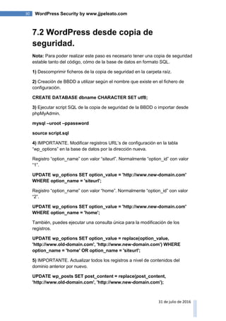 30 WordPress Security by www.jjpeleato.com
31 de julio de 2016
7.2 WordPress desde copia de
seguridad.
Nota: Para poder realizar este paso es necesario tener una copia de seguridad
estable tanto del código, cómo de la base de datos en formato SQL.
1) Descomprimir ficheros de la copia de seguridad en la carpeta raíz.
2) Creación de BBDD a utilizar según el nombre que existe en el fichero de
configuración.
CREATE DATABASE dbname CHARACTER SET utf8;
3) Ejecutar script SQL de la copia de seguridad de la BBDD o importar desde
phpMyAdmin.
mysql –uroot –ppassword
source script.sql
4) IMPORTANTE. Modificar registros URL‟s de configuración en la tabla
“wp_options” en la base de datos por la dirección nueva.
Registro “option_name” con valor “siteurl”. Normalmente “option_id” con valor
“1”.
UPDATE wp_options SET option_value = 'http://www.new-domain.com'
WHERE option_name = 'siteurl';
Registro “option_name” con valor “home”. Normalmente “option_id” con valor
“2”.
UPDATE wp_options SET option_value = 'http://www.new-domain.com'
WHERE option_name = 'home';
También, puedes ejecutar una consulta única para la modificación de los
registros.
UPDATE wp_options SET option_value = replace(option_value,
'http://www.old-domain.com', 'http://www.new-domain.com') WHERE
option_name = 'home' OR option_name = 'siteurl';
5) IMPORTANTE. Actualizar todos los registros a nivel de contenidos del
dominio anterior por nuevo.
UPDATE wp_posts SET post_content = replace(post_content,
'http://www.old-domain.com', 'http://www.new-domain.com');
 