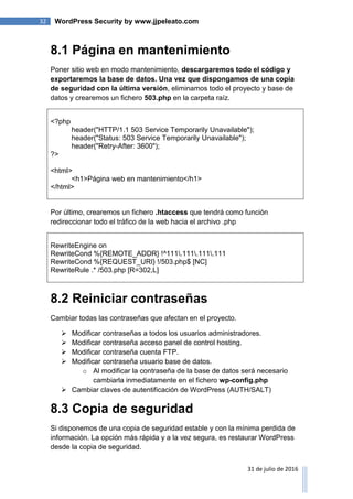 32 WordPress Security by www.jjpeleato.com
31 de julio de 2016
8.1 Página en mantenimiento
Poner sitio web en modo mantenimiento, descargaremos todo el código y
exportaremos la base de datos. Una vez que dispongamos de una copia
de seguridad con la última versión, eliminamos todo el proyecto y base de
datos y crearemos un fichero 503.php en la carpeta raíz.
<?php
header("HTTP/1.1 503 Service Temporarily Unavailable");
header("Status: 503 Service Temporarily Unavailable");
header("Retry-After: 3600");
?>
<html>
<h1>Página web en mantenimiento</h1>
</html>
Por último, crearemos un fichero .htaccess que tendrá como función
redireccionar todo el tráfico de la web hacia el archivo .php
RewriteEngine on
RewriteCond %{REMOTE_ADDR} !^111.111.111.111
RewriteCond %{REQUEST_URI} !/503.php$ [NC]
RewriteRule .* /503.php [R=302,L]
8.2 Reiniciar contraseñas
Cambiar todas las contraseñas que afectan en el proyecto.
 Modificar contraseñas a todos los usuarios administradores.
 Modificar contraseña acceso panel de control hosting.
 Modificar contraseña cuenta FTP.
 Modificar contraseña usuario base de datos.
o Al modificar la contraseña de la base de datos será necesario
cambiarla inmediatamente en el fichero wp-config.php
 Cambiar claves de autentificación de WordPress (AUTH/SALT)
8.3 Copia de seguridad
Si disponemos de una copia de seguridad estable y con la mínima perdida de
información. La opción más rápida y a la vez segura, es restaurar WordPress
desde la copia de seguridad.
 