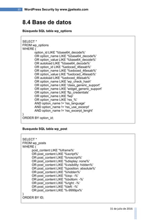 33 WordPress Security by www.jjpeleato.com
31 de julio de 2016
8.4 Base de datos
Búsqueda SQL tabla wp_options
SELECT *
FROM wp_options
WHERE (
option_id LIKE '%base64_decode%'
OR option_name LIKE '%base64_decode%'
OR option_value LIKE '%base64_decode%'
OR autoload LIKE '%base64_decode%'
OR option_id LIKE '%edoced_46esab%'
OR option_name LIKE '%edoced_46esab%'
OR option_value LIKE '%edoced_46esab%'
OR autoload LIKE '%edoced_46esab%'
OR option_name LIKE 'wp_check_hash'
OR option_name LIKE 'class_generic_support'
OR option_name LIKE 'widget_generic_support'
OR option_name LIKE 'ftp_credentials'
OR option_name LIKE 'fwp'
OR option_name LIKE 'rss_%'
AND option_name != 'rss_language'
AND option_name != 'rss_use_excerpt'
AND option_name != 'rss_excerpt_lenght'
)
ORDER BY option_id;
Busqueda SQL tabla wp_post
SELECT *
FROM wp_posts
WHERE (
post_content LIKE '%iframe%'
OR post_content LIKE '%script%'
OR post_content LIKE '%noscript%'
OR post_content LIKE '%display: none%'
OR post_content LIKE '%visibility: hidden%'
OR post_content LIKE '%position: absolute%'
OR post_content LIKE '%hidden%'
OR post_content LIKE '%top: -%'
OR post_content LIKE '%bottom: -%'
OR post_content LIKE '%right: -%'
OR post_content LIKE '%left: -%'
OR post_content LIKE '%-9999px%'
)
ORDER BY ID;
 