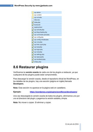 35 WordPress Security by www.jjpeleato.com
31 de julio de 2016
8.6 Restaurar plugins
Verificamos la versión exacta de cada uno de los plugins a restaurar, ya que
cualquiera de los plugins puede estar comprometido.
Para descargar la versión exacta, desde el repositorio oficial de WordPress, en
los detalles de los plugins, hay una sección (página en inglés) llamada
Developers.
Nota: Esta sección no aparece en la página web en castellano.
Ejemplo: https://wordpress.org/plugins/wordfence/developers/
Una vez descargada la versión exacta de todos los plugins, eliminamos uno por
uno el directorio del plugin y pegamos la versión estable y limpia.
Nota: No mover o copiar. Si eliminar y copiar.
 