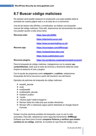 36 WordPress Security by www.jjpeleato.com
31 de julio de 2016
8.7 Buscar código malicioso
No siempre será posible restaurar en producción una copia estable dada la
actividad de nuestra página web o si se trata de un e-commerce.
Una de las tareas más difíciles y complicadas, es realizar una búsqueda
manual del código malicioso. Para ello, disponemos de herramientas las cuales
nos pueden ayudar a esta ardua tarea.
Recursos web: https://goo.gl/u3bR0x
https://sitecheck.sucuri.net/
https://www.screamingfrog.co.uk/
Recurso app: https://sourcegear.com/diffmerge/
https://notepad-plus-plus.org/
https://www.sublimetext.com/
Recursos plugins: https://es.wordpress.org/plugins/exploit-scanner/
Para la búsqueda de código malicioso, trabajaremos con la carpeta wp-
content/themes, dado que el resto de archivos y directorios deberían estar
limpios al restaurar el core y plugins.
Con la ayuda de programas como notepad++ y sublime, realizaremos
búsquedas de forma recursiva a partir del directorio raíz del theme.
Ejemplos de patrones de búsqueda de código malicioso:
 base64_decode
 eval(
 eval(base64
 eval(base64_decode
 header(„Location
 <script
 <iframe style=”width:0;height:0;”
 Revisar todos los index.php que ocultan directorios
 Revisar URL‟s maliciosas según patrón detectado en Google Search
Console.
 …
Existen muchas opciones posibles de búsqueda y que no son lo más
conocidos. Para ello, utilizaremos como segunda herramienta: DiffMerge.
Software que tiene como función comparar ficheros y verificar que existen
cambios en su código, además, te muestra en que línea de código y que
 