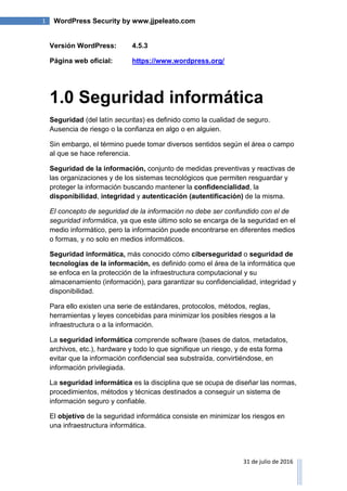 1 WordPress Security by www.jjpeleato.com
31 de julio de 2016
Versión WordPress: 4.5.3
Página web oficial: https://www.wordpress.org/
1.0 Seguridad informática
Seguridad (del latín securitas) es definido como la cualidad de seguro.
Ausencia de riesgo o la confianza en algo o en alguien.
Sin embargo, el término puede tomar diversos sentidos según el área o campo
al que se hace referencia.
Seguridad de la información, conjunto de medidas preventivas y reactivas de
las organizaciones y de los sistemas tecnológicos que permiten resguardar y
proteger la información buscando mantener la confidencialidad, la
disponibilidad, integridad y autenticación (autentificación) de la misma.
El concepto de seguridad de la información no debe ser confundido con el de
seguridad informática, ya que este último solo se encarga de la seguridad en el
medio informático, pero la información puede encontrarse en diferentes medios
o formas, y no solo en medios informáticos.
Seguridad informática, más conocido cómo ciberseguridad o seguridad de
tecnologías de la información, es definido como el área de la informática que
se enfoca en la protección de la infraestructura computacional y su
almacenamiento (información), para garantizar su confidencialidad, integridad y
disponibilidad.
Para ello existen una serie de estándares, protocolos, métodos, reglas,
herramientas y leyes concebidas para minimizar los posibles riesgos a la
infraestructura o a la información.
La seguridad informática comprende software (bases de datos, metadatos,
archivos, etc.), hardware y todo lo que signifique un riesgo, y de esta forma
evitar que la información confidencial sea substraída, convirtiéndose, en
información privilegiada.
La seguridad informática es la disciplina que se ocupa de diseñar las normas,
procedimientos, métodos y técnicas destinados a conseguir un sistema de
información seguro y confiable.
El objetivo de la seguridad informática consiste en minimizar los riesgos en
una infraestructura informática.
 
