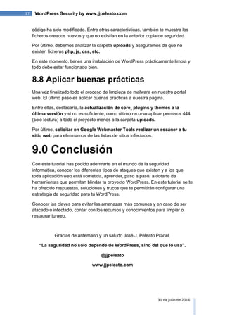 37 WordPress Security by www.jjpeleato.com
31 de julio de 2016
código ha sido modificado. Entre otras características, también te muestra los
ficheros creados nuevos y que no existían en la anterior copia de seguridad.
Por último, debemos analizar la carpeta uploads y asegurarnos de que no
existen ficheros php, js, css, etc.
En este momento, tienes una instalación de WordPress prácticamente limpia y
todo debe estar funcionado bien.
8.8 Aplicar buenas prácticas
Una vez finalizado todo el proceso de limpieza de malware en nuestro portal
web. El último paso es aplicar buenas prácticas a nuestra página.
Entre ellas, destacaría, la actualización de core¸ plugins y themes a la
última versión y si no es suficiente, como último recurso aplicar permisos 444
(solo lectura) a todo el proyecto menos a la carpeta uploads.
Por último, solicitar en Google Webmaster Tools realizar un escáner a tu
sitio web para eliminarnos de las listas de sitios infectados.
9.0 Conclusión
Con este tutorial has podido adentrarte en el mundo de la seguridad
informática, conocer los diferentes tipos de ataques que existen y a los que
toda aplicación web está sometida, aprender, paso a paso, a dotarte de
herramientas que permitan blindar tu proyecto WordPress. En este tutorial se te
ha ofrecido respuestas, soluciones y trucos que te permitirán configurar una
estrategia de seguridad para tu WordPress.
Conocer las claves para evitar las amenazas más comunes y en caso de ser
atacado o infectado, contar con los recursos y conocimientos para limpiar o
restaurar tu web.
Gracias de antemano y un saludo José J. Peleato Pradel.
“La seguridad no sólo depende de WordPress, sino del que lo usa”.
@jjpeleato
www.jjpeleato.com
 