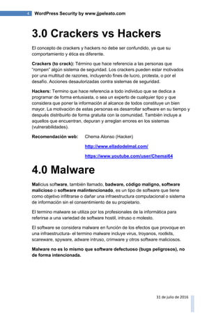 4 WordPress Security by www.jjpeleato.com
31 de julio de 2016
3.0 Crackers vs Hackers
El concepto de crackers y hackers no debe ser confundido, ya que su
comportamiento y ética es diferente.
Crackers (to crack): Término que hace referencia a las personas que
“rompen” algún sistema de seguridad. Los crackers pueden estar motivados
por una multitud de razones, incluyendo fines de lucro, protesta, o por el
desafío. Acciones desautorizadas contra sistemas de seguridad.
Hackers: Termino que hace referencia a todo individuo que se dedica a
programar de forma entusiasta, o sea un experto de cualquier tipo y que
considera que poner la información al alcance de todos constituye un bien
mayor. La motivación de estas personas es desarrollar software en su tiempo y
después distribuirlo de forma gratuita con la comunidad. También incluye a
aquellos que encuentran, depuran y arreglan errores en los sistemas
(vulnerabilidades).
Recomendación web: Chema Alonso (Hacker)
http://www.elladodelmal.com/
https://www.youtube.com/user/Chemai64
4.0 Malware
Malicius software, también llamado, badware, código maligno, software
malicioso o software malintencionado, es un tipo de software que tiene
como objetivo infiltrarse o dañar una infraestructura computacional o sistema
de información sin el consentimiento de su propietario.
El termino malware se utiliza por los profesionales de la informática para
referirse a una variedad de software hostil, intruso o molesto.
El software se considera malware en función de los efectos que provoque en
una infraestructura- el termino malware incluye virus, troyanos, rootkits,
scareware, spyware, adware intruso, crimware y otros software maliciosos.
Malware no es lo mismo que software defectuoso (bugs peligrosos), no
de forma intencionada.
 