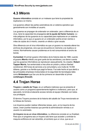 6 WordPress Security by www.jjpeleato.com
31 de julio de 2016
4.3 IWorm
Gusano informático consiste en un malware que tiene la propiedad de
duplicarse a sí mismo.
Los gusanos utilizan las partes automáticas de un sistema operativo que
generalmente son invisibles al usuario.
Los gusanos se propagan de ordenador en ordenador, pero a diferencia de un
virus, tiene la capacidad de propagarse sin la ayuda del factor humano. Lo
más peligroso de los gusanos es su capacidad para replicarse en un sistema
informático, por lo que un gusano en un ordenador podría enviar cientos o
miles de copias de sí mismo, creando un efecto a gran escala.
Otra diferencia con el virus informático es que un gusano no necesita alterar los
archivos de programas, sino que se encuentra en memoria y se duplica a sí
mismo. Normalmente causan problemas en la red consumiendo el ancho de
banda.
Curiosidad: El primer gusano informático de la historia data de 1988, cuando
el gusano Morris infectó una gran parte de los servidores y se dieron cuenta
que los gusanos informáticos se reproducen asexualmente. Su creador, Robert
Tappan Morris, fue sentenciado a tres años en prisión y obtuvo libertad
condicional, 400 horas de servicios a la comunidad y una multa de 10.050
dólares, gracias a su familia que pagó la fianza. Fue este hecho el que alertó a
las principales empresas involucradas en la seguridad de tecnologías tales
como Nirdesteam que fue uno de los primeros en desarrollar el primer
cortafuegos (firewall).
4.4 Trojan Horse
Troyano o caballo de Troya, es un software malicioso que se presenta al
usuario como un programa aparentemente legitimo e inofensivo, pero que, al
ejecutarlo, le brinda al atacante acceso remoto al equipo infectado con todos
sus privilegios.
El término Troyano proviene de la historia del caballo de Troya mencionado en
la Odisea de Homero.
Los troyanos pueden realizar diferentes tareas, pero, en la mayoría de los
casos, crean puertas traseras que permite la administración remota a un
usuario no autorizado.
Un troyano no es un virus informático. La diferencia consiste en su finalidad.
Para que un programa sea un troyano solo tiene que acceder y controlar la
maquina anfitriona sin ser advertido, al contrario que un virus, que es un
 