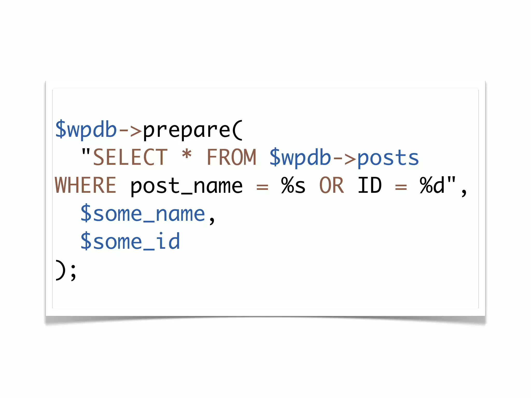$wpdb->prepare(
   "SELECT * FROM $wpdb->posts
WHERE post_name = %s OR ID = %d",
   $some_name,
   $some_id
);
 