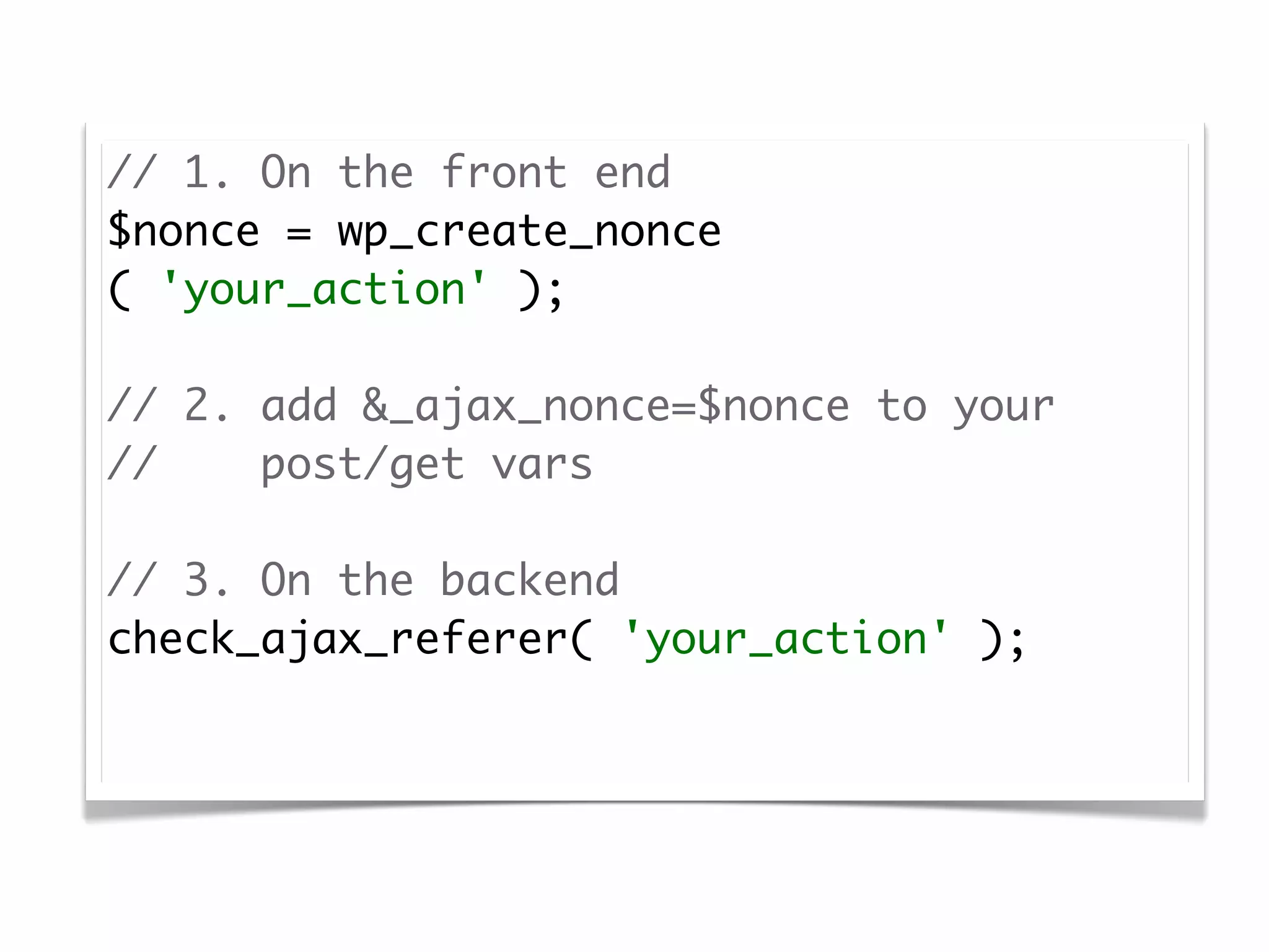 // 1. On the front end
$nonce = wp_create_nonce
( 'your_action' );

// 2. add &_ajax_nonce=$nonce to your
//    post/get vars

// 3. On the backend
check_ajax_referer( 'your_action' );
 