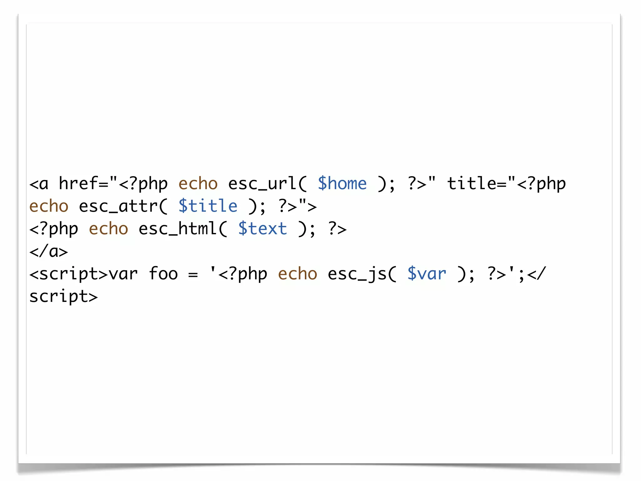 <a href="<?php echo esc_url( $home ); ?>" title="<?php
echo esc_attr( $title ); ?>">
<?php echo esc_html( $text ); ?>
</a>
<script>var foo = '<?php echo esc_js( $var ); ?>';</
script>
 
