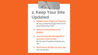 2. Keep Your Site
Updated
➔ Update Core, Plugins & Themes
Be wary of themes plugins that haven’t
been tested. (Esp Free)
➔ Remove unused themes &
plugins
➔ Use services like ManageWP if
you have a lot of sites.
But be wary of updates breaking your
site.
➔ Don’t leave old files on your site
Esp not old sites
 
