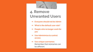 4. Remove
Unwanted Users
➔ Everyone should not be Admin
➔ What is the default user role?
➔ People who no longer work for
you
➔ Use Adminimize to control
access
➔ Use unique usernames
Remember that nicknames can
be different.
 