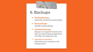 6. Backups
➔ Hosting Backups
Good hosts will do them automatically
➔ Backup Plugin
Updraft or Backup Buddy
➔ Schedule Backups
Backups are no good if not done. How
often you need to backup depends on
how often you update your site.
➔ Send them somewhere
Download to your computer or file
hosting service.
 