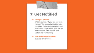 7. Get Notified
➔ Google Console
Will let you know if your site has been
hacked. This is actually too late, but a
good idea if you rarely check into your
site. Once Google knows, your site will
be blacklisted. This will hurt your
visitors and your ranking.
➔ Use a Malware Scanner
Sucuri or WordFence
 