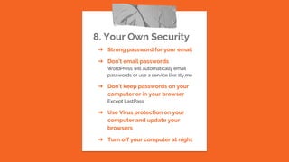 8. Your Own Security
➔ Strong password for your email
➔ Don’t email passwords
WordPress will automatically email
passwords or use a service like 1ty.me
➔ Don’t keep passwords on your
computer or in your browser
Except LastPass
➔ Use Virus protection on your
computer and update your
browsers
➔ Turn off your computer at night
 