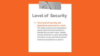 Level of Security
➔ Your level of security will
depend on resources vs. value
The reality is that you are not going to
spend a lot of time and money on a
website that you don’t value. Adding
security measures is a pain, like locking
your doors, so you will need to decide
what level of protection is worth it.
 