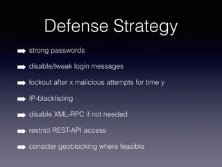 Defense Strategy
➡ strong passwords
➡ disable/tweak login messages
➡ lockout after x malicious attempts for time y
➡ IP-blacklisting
➡ disable XML-RPC if not needed
➡ restrict REST-API access
➡ consider geoblocking where feasible
 