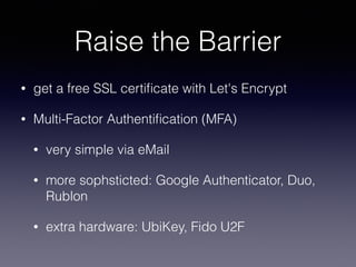 Raise the Barrier
• get a free SSL certiﬁcate with Let's Encrypt
• Multi-Factor Authentiﬁcation (MFA)
• very simple via eMail
• more sophsticted: Google Authenticator, Duo,
Rublon
• extra hardware: UbiKey, Fido U2F
 