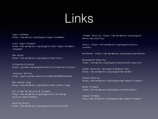 Links
Login LockDown
https://wordpress.org/plugins/login-lockdown/
Limit Login Attempts
https://de.wordpress.org/plugins/limit-login-attempts-
reloaded/
Two Factor
https://de.wordpress.org/plugins/two-factor/
2-Step-Verification
https://github.com/pluginkollektiv/2-Step-Verification
.htaccess Entries
https://gist.github.com/zottto/608a18d109bd22e76aa4
Edit Author Slug
https://de.wordpress.org/plugins/edit-author-slug/
All In One WP Security & Firewall
https://de.wordpress.org/plugins/all-in-one-wp-
security-and-firewall/
Security Ninja:
https://de.wordpress.org/plugins/security-ninja/
iThemes Security: https://de.wordpress.org/plugins/
better-wp-security/
Sucuri: https://de.wordpress.org/plugins/sucuri-
scanner/
Wordfence: https://de.wordpress.org/plugins/wordfence/
Bulletproof Security
https://wordpress.org/plugins/bulletproof-security/
Cerber Security, Antispam & Malware Scan
https://de.wordpress.org/plugins/wp-cerber/
Shield Security
https://de.wordpress.org/plugins/wp-simple-firewall/
Ninja Firewall
https://de.wordpress.org/plugins/ninjafirewall/
Simple Firewall
http://de.wordpress.org/plugins/wp-simple-firewall/
 