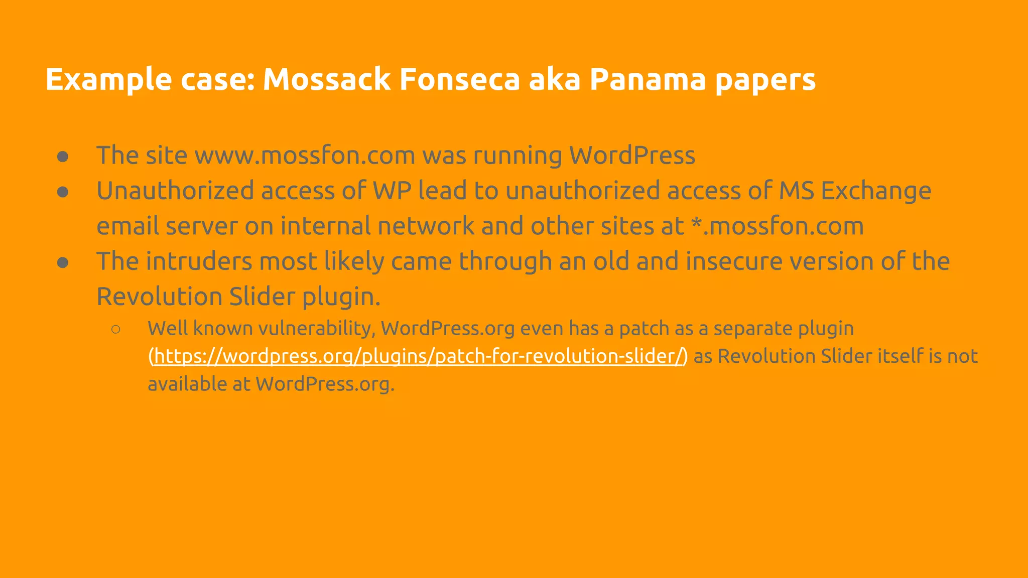 Example case: Mossack Fonseca aka Panama papers
● The site www.mossfon.com was running WordPress
● Unauthorized access of WP lead to unauthorized access of MS Exchange
email server on internal network and other sites at *.mossfon.com
● The intruders most likely came through an old and insecure version of the
Revolution Slider plugin.
○ Well known vulnerability, WordPress.org even has a patch as a separate plugin
(https://wordpress.org/plugins/patch-for-revolution-slider/) as Revolution Slider itself is not
available at WordPress.org.
 