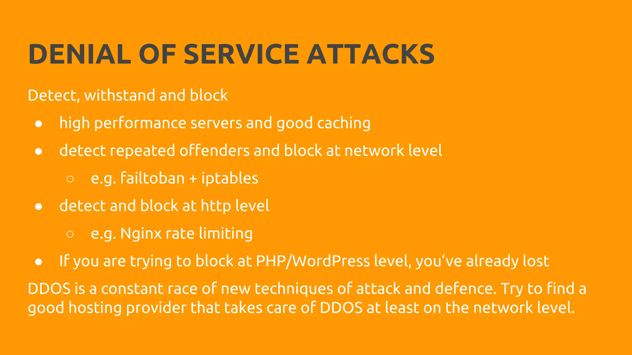 DENIAL OF SERVICE ATTACKS
Detect, withstand and block
● high performance servers and good caching
● detect repeated offenders and block at network level
○ e.g. failtoban + iptables
● detect and block at http level
○ e.g. Nginx rate limiting
● If you are trying to block at PHP/WordPress level, you’ve already lost
DDOS is a constant race of new techniques of attack and defence. Try to find a
good hosting provider that takes care of DDOS at least on the network level.
 