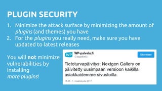 PLUGIN SECURITY
1. Minimize the attack surface by minimizing the amount of
plugins (and themes) you have
2. For the plugins you really need, make sure you have
updated to latest releases
You will not minimize
vulnerabilities by
installing
more plugins!
 