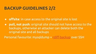 BACKUP GUIDELINES 2/2
● offsite: in case access to the original site is lost
● pull, not push: original site should not have access to the
backups, otherwise an attacker can delete both the
original site and all backups
Personal favourite: mysqldump + rdiff-backup over SSH
 