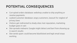 POTENTIAL CONSEQUENCES
● Corrupted orders database: webshop unable to ship anything or
resolve payments
● Leaked customer database: angry customers, lawsuit for neglect of
privacy laws
● Visitors get redirected to shady sites: lost reputation, marketing
budget goes in vain
● Site spreads malware: Google might detect and ban from showing up
in search results
● Site sends spam: could become blacklisted and legit email stops
working
 