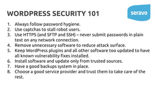 WORDPRESS SECURITY 101
1. Always follow password hygiene.
2. Use captchas to stall robot users.
3. Use HTTPS (and SFTP and SSH) – never submit passwords in plain
text on any network connection.
4. Remove unnecessary software to reduce attack surface.
5. Keep WordPress plugins and all other software too updated to have
all known vulnerability fixes installed.
6. Install software and update only from trusted sources.
7. Have a good backups system in place.
8. Choose a good service provider and trust them to take care of the
rest.
 