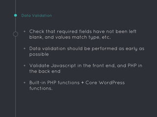 ◦ Check that required fields have not been left
blank, and values match type, etc.
◦ Data validation should be performed as early as
possible
◦ Validate Javascript in the front end, and PHP in
the back end
◦ Built-in PHP functions + Core WordPress
functions.
Data Validation
 