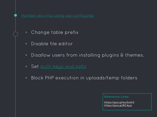 ◦ Change table prefix
◦ Disable file editor
◦ Disallow users from installing plugins & themes.
◦ Set auth keys and salts
◦ Block PHP execution in uploads/temp folders
Harden security using wp-config.php
Reference Links:
https://goo.gl/swDsWX
https://goo.gl/RC4ycj
 