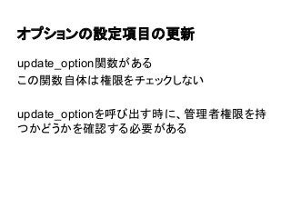 オプションの設定項目の更新
update_option関数がある
この関数自体は権限をチェックしない
update_optionを呼び出す時に、管理者権限を持
つかどうかを確認する必要がある

 
