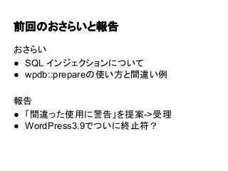 前回のおさらいと報告
おさらい
● SQL インジェクションについて
● wpdb::prepareの使い方と間違い例
報告
● 「間違った使用に警告」を提案->受理
● WordPress3.9でついに終止符？

 