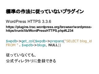 標準の作法に従っていないプラグイン
WordPress HTTPS 3.3.6
https://plugins.trac.wordpress.org/browser/wordpresshttps/trunk/lib/WordPressHTTPS.php#L234
$wpdb->get_col($wpdb->prepare("SELECT blog_id
FROM " . $wpdb->blogs, NULL))

従っていなくても、
公式ディレクトリに登録できる

 