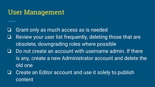 User Management
❏ Grant only as much access as is needed
❏ Review your user list frequently, deleting those that are
obsolete, downgrading roles where possible
❏ Do not create an account with username admin. If there
is any, create a new Administrator account and delete the
old one
❏ Create an Editor account and use it solely to publish
content
 