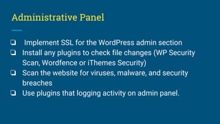 Administrative Panel
❏ Implement SSL for the WordPress admin section
❏ Install any plugins to check file changes (WP Security
Scan, Wordfence or iThemes Security)
❏ Scan the website for viruses, malware, and security
breaches
❏ Use plugins that logging activity on admin panel.
 