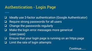 Authentication - Login Page
❏ Ideally use 2-factor authentication (Google Authenticator)
❏ Require strong passwords for all users
❏ Change the passwords regularly
❏ Make the login error messages more generical
(user/pass)
❏ Ensure that your login page is running on an https page
❏ Limit the rate of login attempts
Continue…...
 