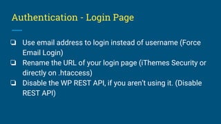 Authentication - Login Page
❏ Use email address to login instead of username (Force
Email Login)
❏ Rename the URL of your login page (iThemes Security or
directly on .htaccess)
❏ Disable the WP REST API, if you aren’t using it. (Disable
REST API)
 