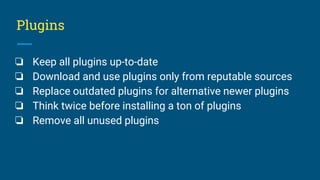 Plugins
❏ Keep all plugins up-to-date
❏ Download and use plugins only from reputable sources
❏ Replace outdated plugins for alternative newer plugins
❏ Think twice before installing a ton of plugins
❏ Remove all unused plugins
 