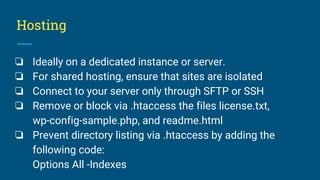 Hosting
❏ Ideally on a dedicated instance or server.
❏ For shared hosting, ensure that sites are isolated
❏ Connect to your server only through SFTP or SSH
❏ Remove or block via .htaccess the files license.txt,
wp-config-sample.php, and readme.html
❏ Prevent directory listing via .htaccess by adding the
following code:
Options All -Indexes
 