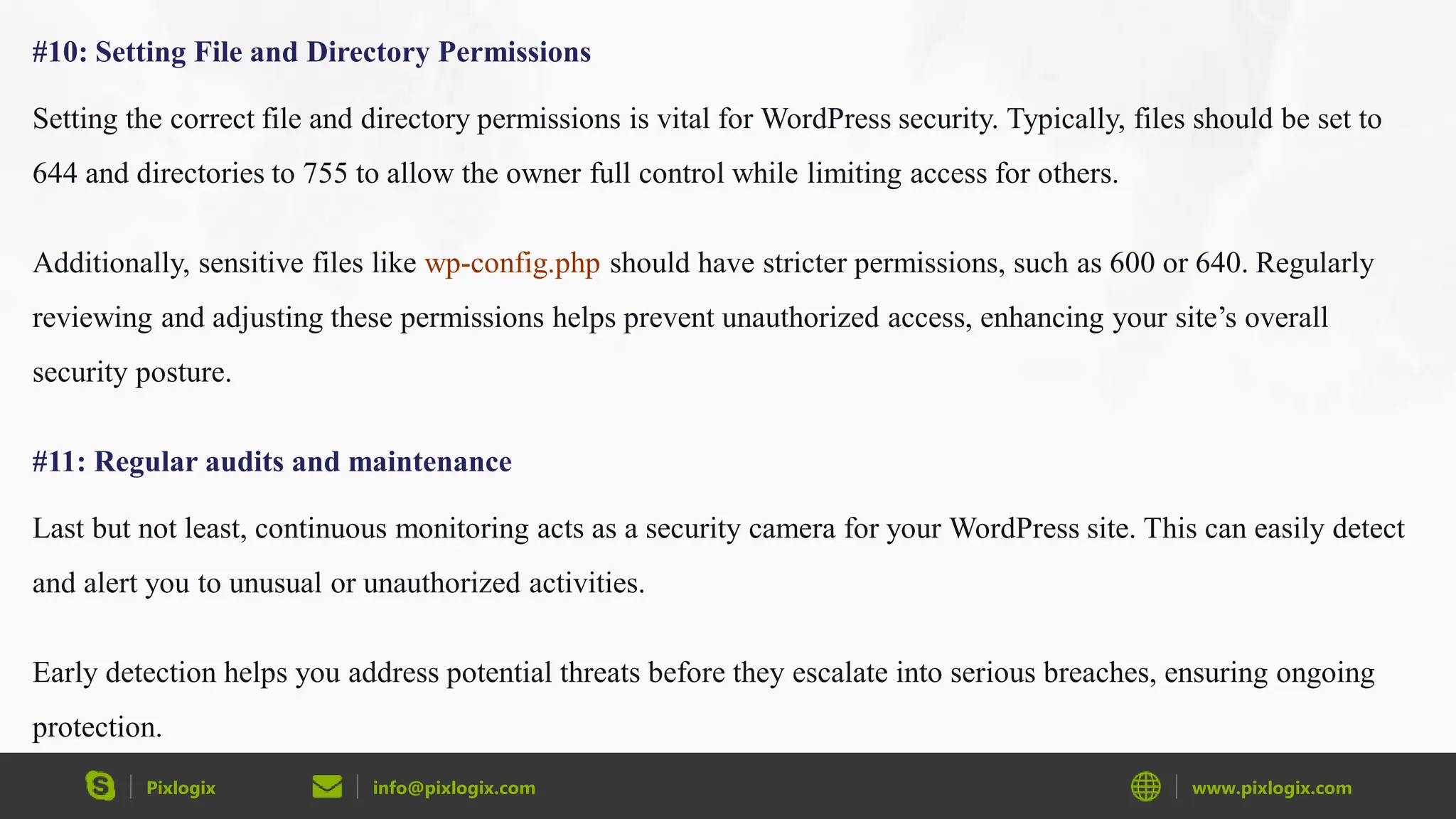 Pixlogix info@pixlogix.com www.pixlogix.com
#10: Setting File and Directory Permissions
Setting the correct file and directory permissions is vital for WordPress security. Typically, files should be set to
644 and directories to 755 to allow the owner full control while limiting access for others.
Additionally, sensitive files like wp-config.php should have stricter permissions, such as 600 or 640. Regularly
reviewing and adjusting these permissions helps prevent unauthorized access, enhancing your site’s overall
security posture.
#11: Regular audits and maintenance
Last but not least, continuous monitoring acts as a security camera for your WordPress site. This can easily detect
and alert you to unusual or unauthorized activities.
Early detection helps you address potential threats before they escalate into serious breaches, ensuring ongoing
protection.
 