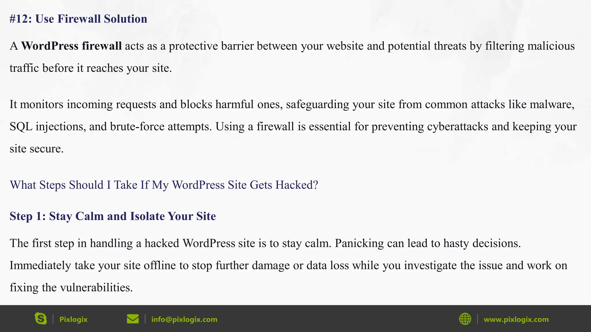 Pixlogix info@pixlogix.com www.pixlogix.com
#12: Use Firewall Solution
A WordPress firewall acts as a protective barrier between your website and potential threats by filtering malicious
traffic before it reaches your site.
It monitors incoming requests and blocks harmful ones, safeguarding your site from common attacks like malware,
SQL injections, and brute-force attempts. Using a firewall is essential for preventing cyberattacks and keeping your
site secure.
What Steps Should I Take If My WordPress Site Gets Hacked?
Step 1: Stay Calm and Isolate Your Site
The first step in handling a hacked WordPress site is to stay calm. Panicking can lead to hasty decisions.
Immediately take your site offline to stop further damage or data loss while you investigate the issue and work on
fixing the vulnerabilities.
 