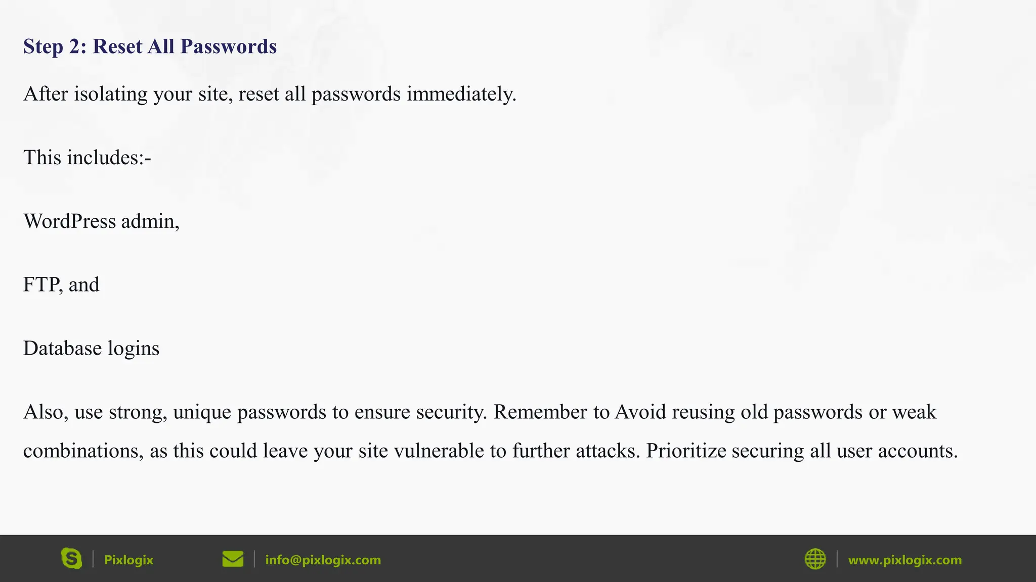 Pixlogix info@pixlogix.com www.pixlogix.com
Step 2: Reset All Passwords
After isolating your site, reset all passwords immediately.
This includes:-
WordPress admin,
FTP, and
Database logins
Also, use strong, unique passwords to ensure security. Remember to Avoid reusing old passwords or weak
combinations, as this could leave your site vulnerable to further attacks. Prioritize securing all user accounts.
 