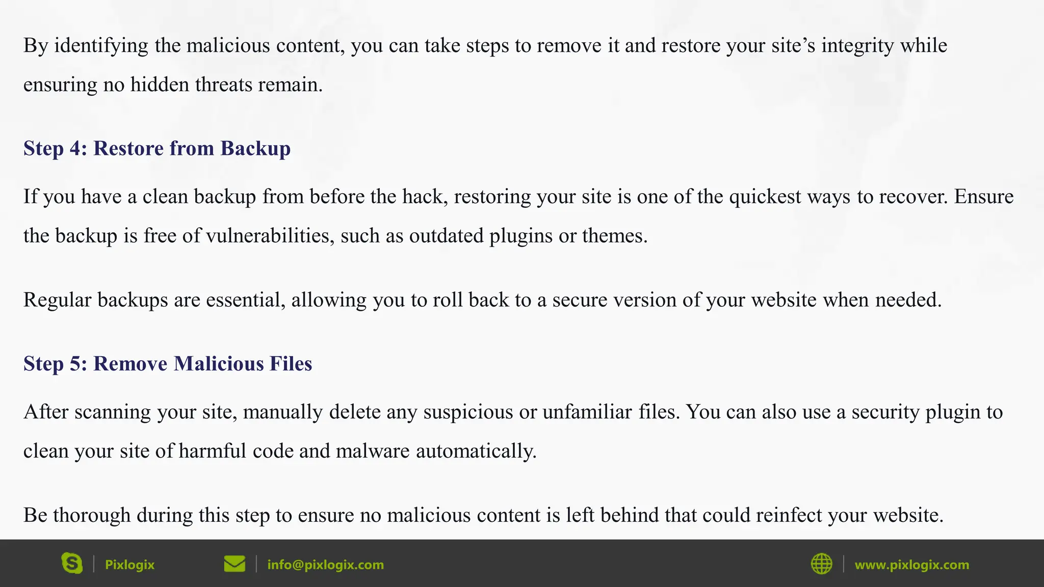 Pixlogix info@pixlogix.com www.pixlogix.com
By identifying the malicious content, you can take steps to remove it and restore your site’s integrity while
ensuring no hidden threats remain.
Step 4: Restore from Backup
If you have a clean backup from before the hack, restoring your site is one of the quickest ways to recover. Ensure
the backup is free of vulnerabilities, such as outdated plugins or themes.
Regular backups are essential, allowing you to roll back to a secure version of your website when needed.
Step 5: Remove Malicious Files
After scanning your site, manually delete any suspicious or unfamiliar files. You can also use a security plugin to
clean your site of harmful code and malware automatically.
Be thorough during this step to ensure no malicious content is left behind that could reinfect your website.
 
